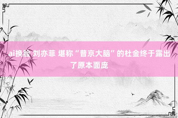 ai换脸 刘亦菲 堪称“普京大脑”的杜金终于露出了原本面庞