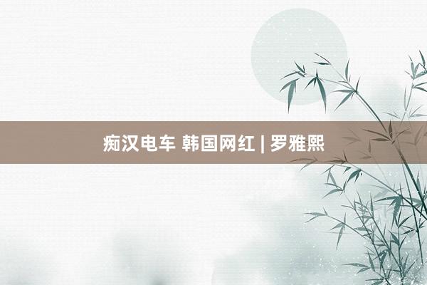 痴汉电车 韩国网红 | 罗雅熙