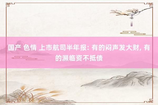 国产 色情 上市航司半年报: 有的闷声发大财， 有的濒临资不抵债