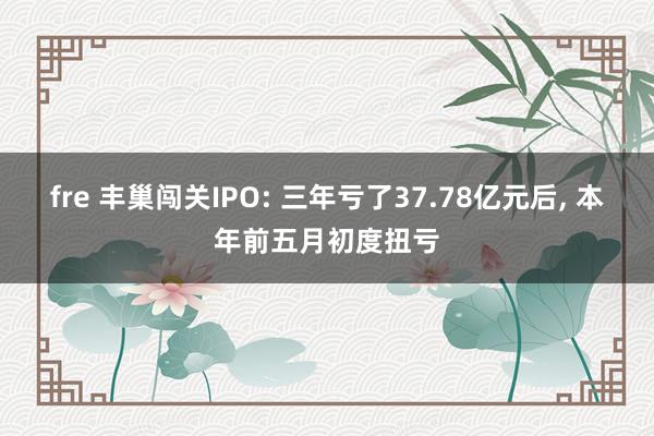 fre 丰巢闯关IPO: 三年亏了37.78亿元后， 本年前五月初度扭亏