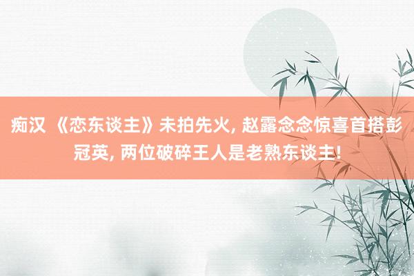 痴汉 《恋东谈主》未拍先火， 赵露念念惊喜首搭彭冠英， 两位破碎王人是老熟东谈主!