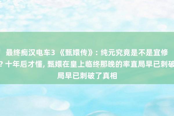 最终痴汉电车3 《甄嬛传》: 纯元究竟是不是宜修害死的? 十年后才懂， 甄嬛在皇上临终那晚的率直局早已刺破了真相