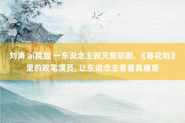 刘涛 ai换脸 一东说念主毁灭整部剧， 《春花焰》里的败笔演员， 让东说念主看着真痛楚