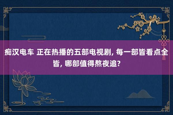 痴汉电车 正在热播的五部电视剧， 每一部皆看点全皆， 哪部值得熬夜追?
