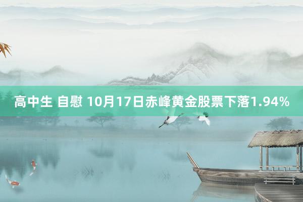 高中生 自慰 10月17日赤峰黄金股票下落1.94%
