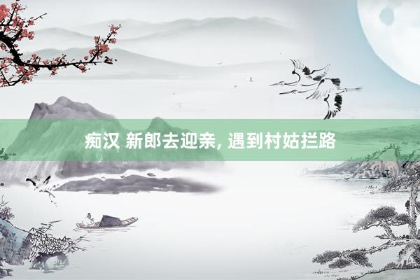 痴汉 新郎去迎亲, 遇到村姑拦路