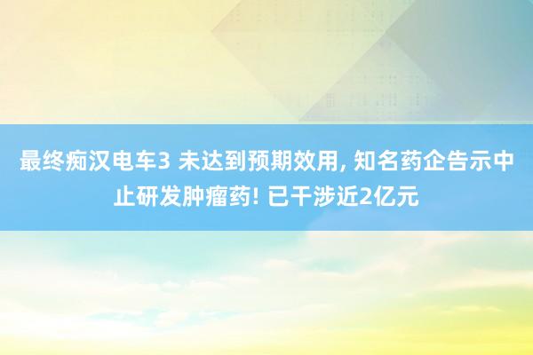 最终痴汉电车3 未达到预期效用， 知名药企告示中止研发肿瘤药! 已干涉近2亿元