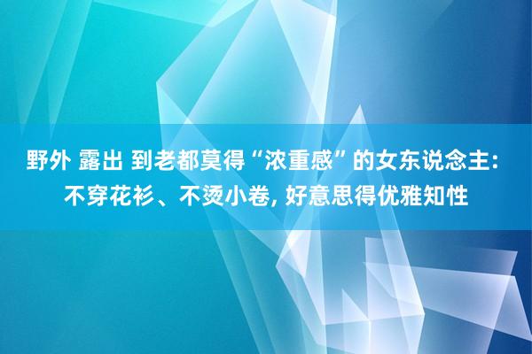 野外 露出 到老都莫得“浓重感”的女东说念主: 不穿花衫、不烫小卷， 好意思得优雅知性