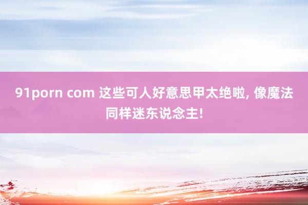 91porn com 这些可人好意思甲太绝啦， 像魔法同样迷东说念主!