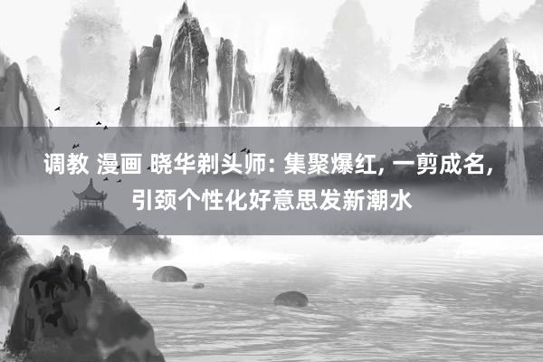 调教 漫画 晓华剃头师: 集聚爆红， 一剪成名， 引颈个性化好意思发新潮水