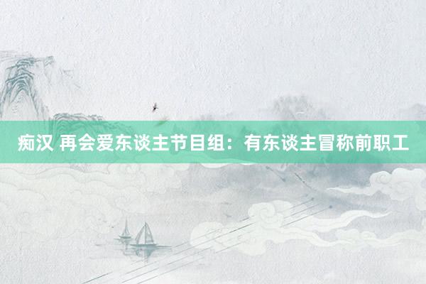 痴汉 再会爱东谈主节目组：有东谈主冒称前职工