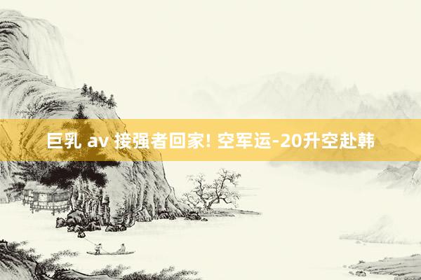 巨乳 av 接强者回家! 空军运-20升空赴韩