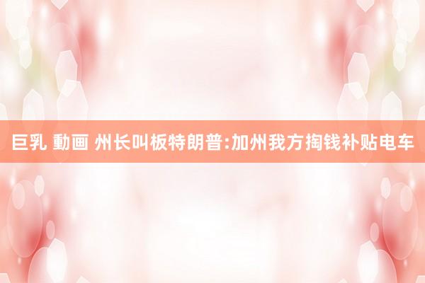 巨乳 動画 州长叫板特朗普:加州我方掏钱补贴电车