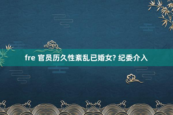 fre 官员历久性紊乱已婚女? 纪委介入