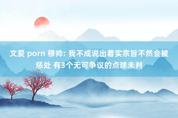 文爱 porn 穆帅: 我不成说出着实宗旨不然会被惩处 有3