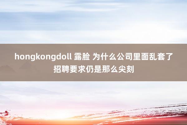 hongkongdoll 露脸 为什么公司里面乱套了招聘要求仍是那么尖刻