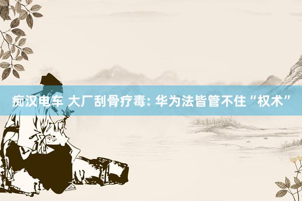 痴汉电车 大厂刮骨疗毒: 华为法皆管不住“权术”