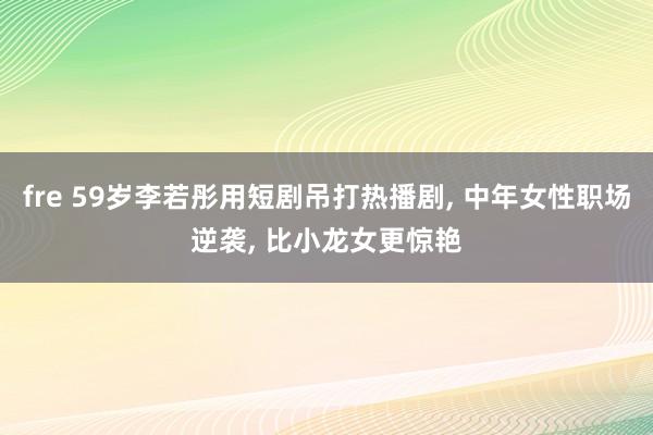 fre 59岁李若彤用短剧吊打热播剧, 中年女性职场逆袭, 
