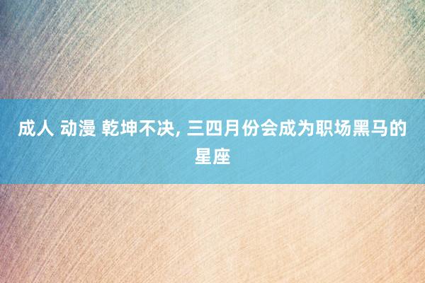 成人 动漫 乾坤不决, 三四月份会成为职场黑马的星座
