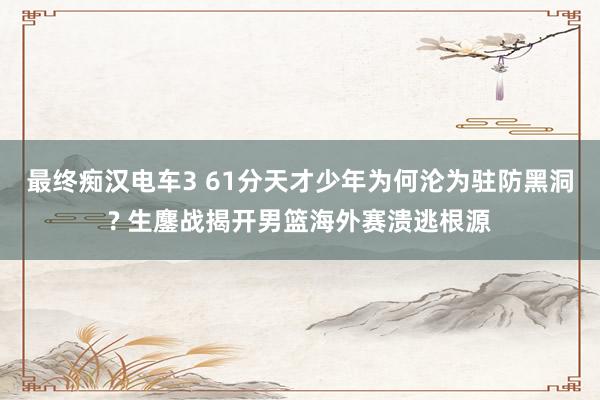 最终痴汉电车3 61分天才少年为何沦为驻防黑洞? 生鏖战揭开