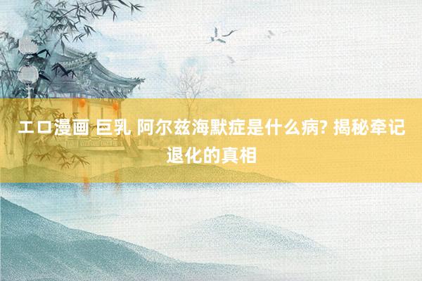エロ漫画 巨乳 阿尔兹海默症是什么病? 揭秘牵记退化的真相