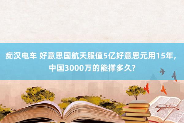 痴汉电车 好意思国航天服值5亿好意思元用15年， 中国3000万的能撑多久?