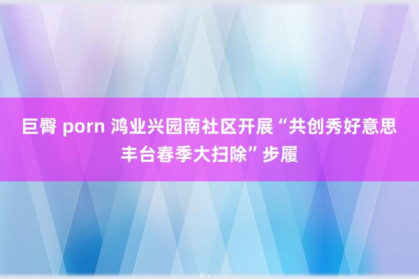 巨臀 porn 鸿业兴园南社区开展“共创秀好意思丰台春季大扫除”步履