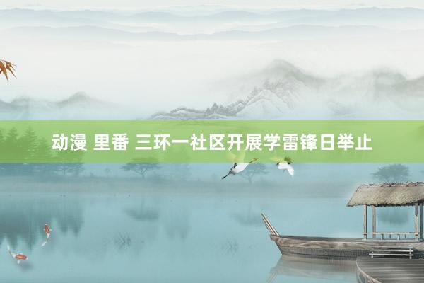动漫 里番 三环一社区开展学雷锋日举止