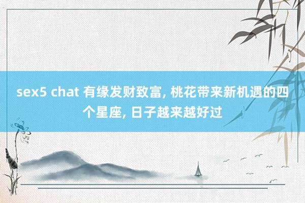 sex5 chat 有缘发财致富, 桃花带来新机遇的四个星座