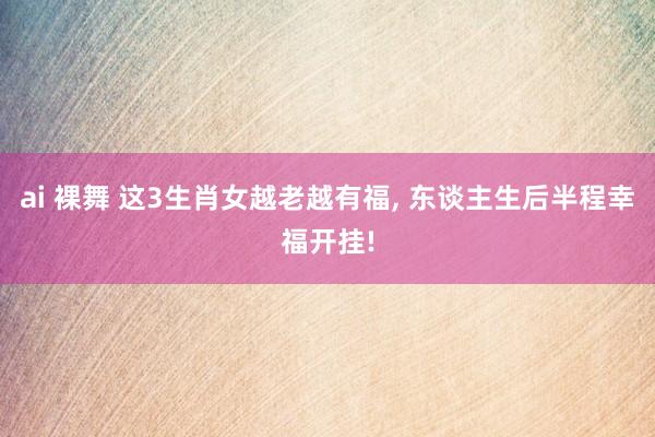 ai 裸舞 这3生肖女越老越有福, 东谈主生后半程幸福开挂!