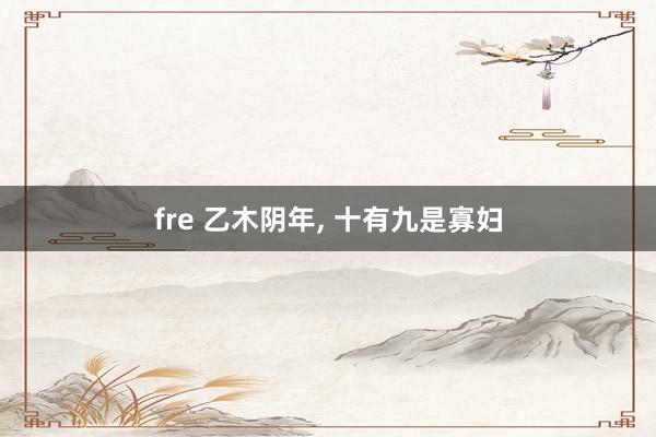 fre 乙木阴年, 十有九是寡妇