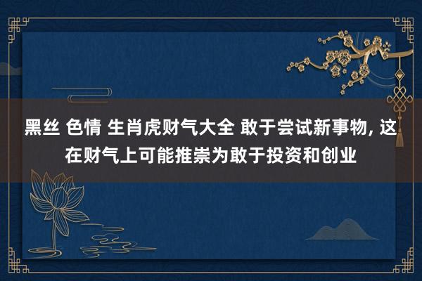 黑丝 色情 生肖虎财气大全 敢于尝试新事物, 这在财气上可能