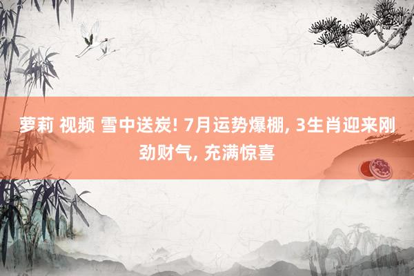 萝莉 视频 雪中送炭! 7月运势爆棚, 3生肖迎来刚劲财气,