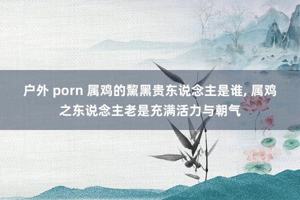 户外 porn 属鸡的黧黑贵东说念主是谁， 属鸡之东说念主老是充满活力与朝气