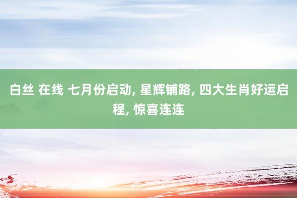 白丝 在线 七月份启动， 星辉铺路， 四大生肖好运启程， 惊喜连连